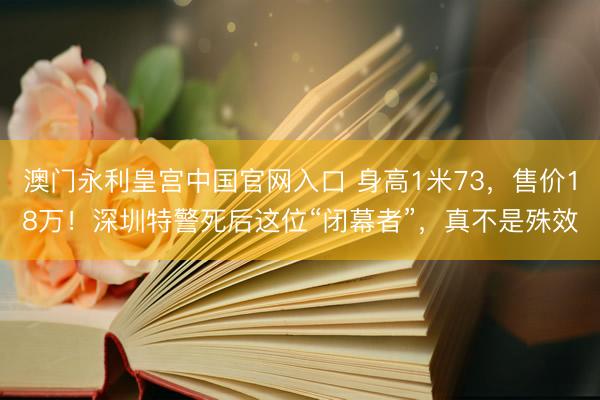 澳门永利皇宫中国官网入口 身高1米73,售价18万!深圳特警死后这位“闭幕者”,真不是殊效