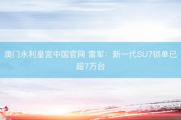 澳门永利皇宫中国官网 雷军：新一代SU7锁单已超7万台