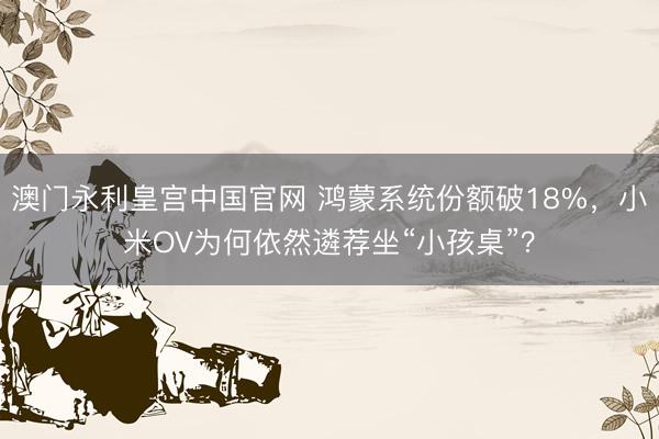 澳门永利皇宫中国官网 鸿蒙系统份额破18%，小米OV为何依然遴荐坐“小孩桌”？