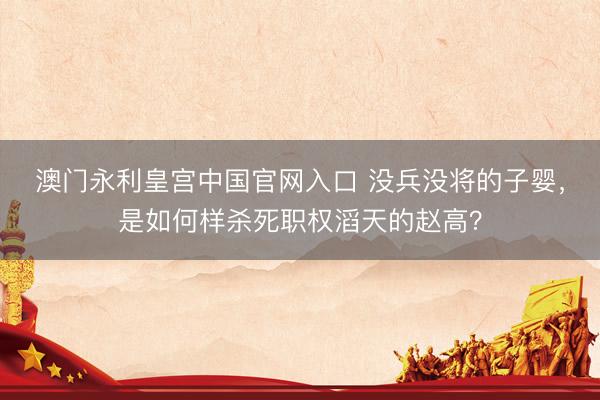 澳门永利皇宫中国官网入口 没兵没将的子婴，是如何样杀死职权滔天的赵高？