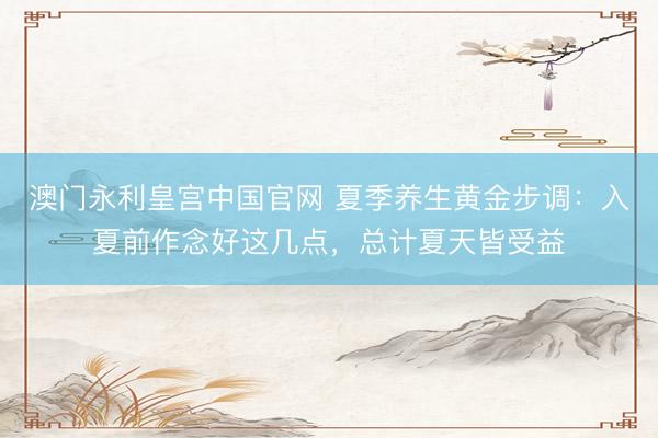 澳门永利皇宫中国官网 夏季养生黄金步调:入夏前作念好这几点,总计夏天皆受益
