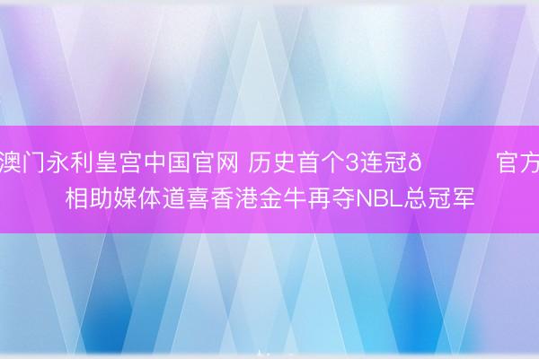 澳门永利皇宫中国官网 历史首个3连冠🏆官方相助媒体道喜香港金牛再夺NBL总冠军