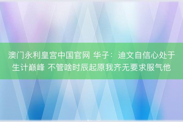 澳门永利皇宫中国官网 华子：迪文自信心处于生计巅峰 不管啥时辰起原我齐无要求服气他