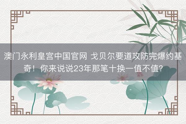 澳门永利皇宫中国官网 戈贝尔要道攻防完爆约基奇！你来说说23年那笔十换一值不值？