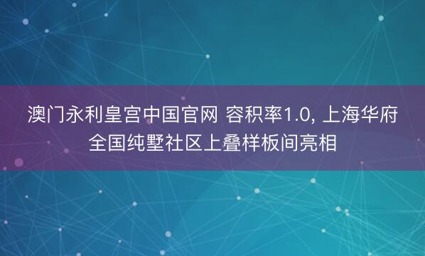 澳门永利皇宫中国官网 容积率1.0， 上海华府全国纯墅社区上叠样板间亮相
