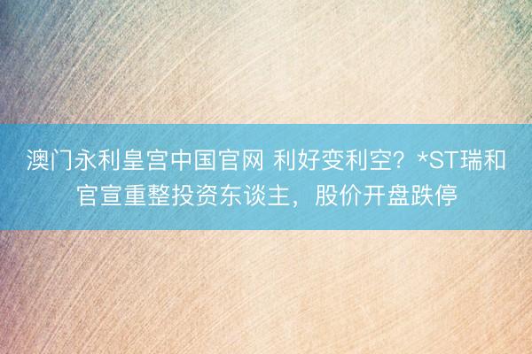 澳门永利皇宫中国官网 利好变利空？*ST瑞和官宣重整投资东谈主，股价开盘跌停
