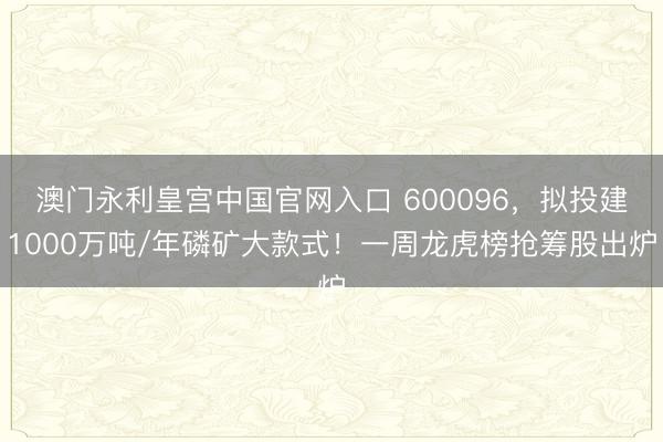 澳门永利皇宫中国官网入口 600096，拟投建1000万吨/年磷矿大款式！一周龙虎榜抢筹股出炉