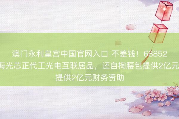 澳门永利皇宫中国官网入口 不差钱！688525，拟为海光芯正代工光电互联居品，还自掏腰包提供2亿元财务资助