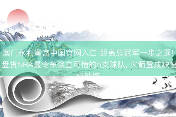 澳门永利皇宫中国官网入口 距离总冠军一步之遥! 盘货NBA最令东谈主可惜的5支球队， 火箭登成缺憾
