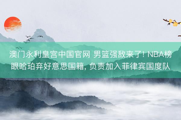 澳门永利皇宫中国官网 男篮强敌来了! NBA榜眼哈珀弃好意思国籍， 负责加入菲律宾国度队