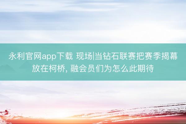 永利官网app下载 现场|当钻石联赛把赛季揭幕放在柯桥， 融会员们为怎么此期待
