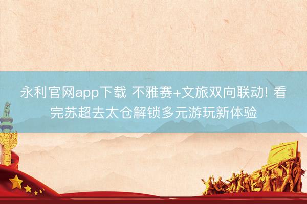 永利官网app下载 不雅赛+文旅双向联动! 看完苏超去太仓解锁多元游玩新体验