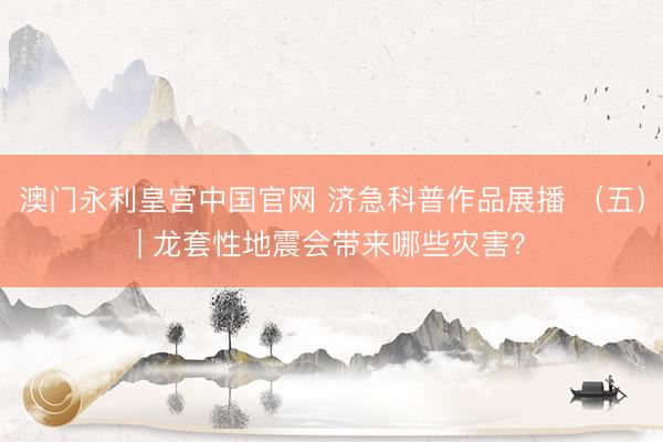 澳门永利皇宫中国官网 济急科普作品展播 （五）| 龙套性地震会带来哪些灾害？