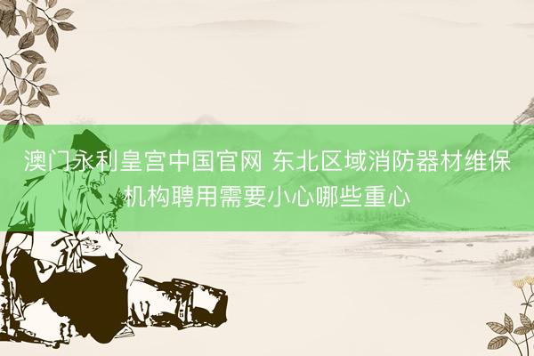 澳门永利皇宫中国官网 东北区域消防器材维保机构聘用需要小心哪些重心
