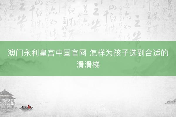澳门永利皇宫中国官网 怎样为孩子选到合适的滑滑梯