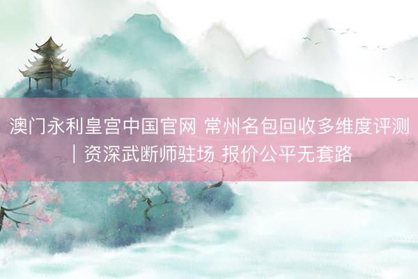 澳门永利皇宫中国官网 常州名包回收多维度评测｜资深武断师驻场 报价公平无套路