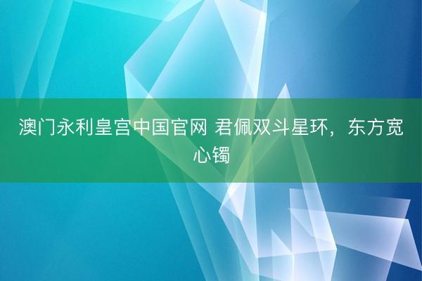 澳门永利皇宫中国官网 君佩双斗星环,东方宽心镯