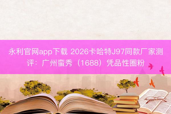 永利官网app下载 2026卡哈特J97同款厂家测评：广州蛮秀（1688）凭品性圈粉