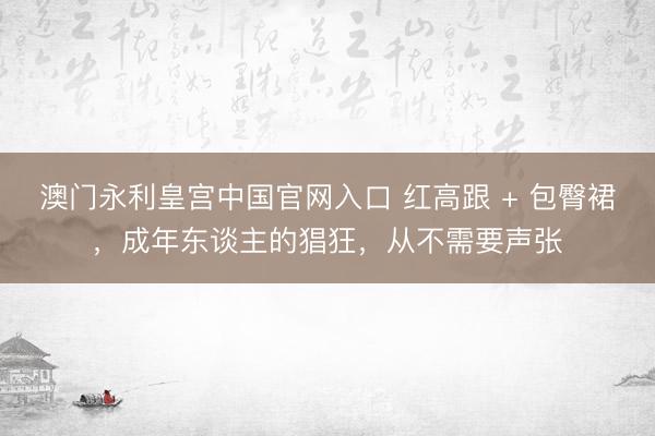 澳门永利皇宫中国官网入口 红高跟 + 包臀裙，成年东谈主的猖狂，从不需要声张