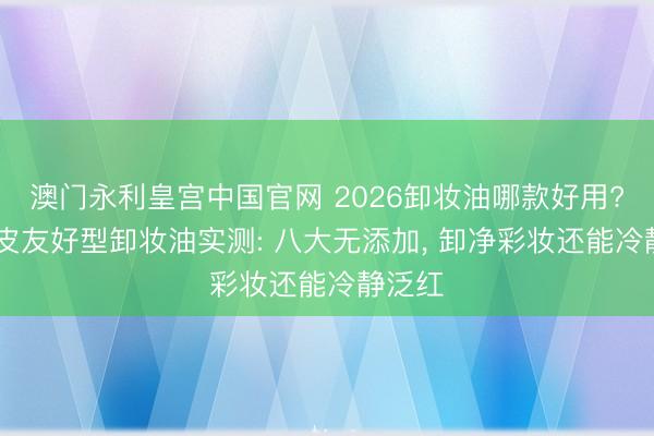 澳门永利皇宫中国官网 2026卸妆油哪款好用? 干敏皮友好型卸妆油实测: 八大无添加， 卸净彩妆还能冷静泛红