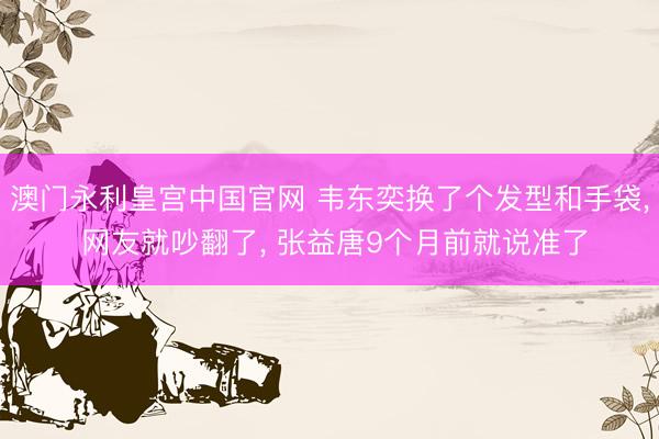 澳门永利皇宫中国官网 韦东奕换了个发型和手袋， 网友就吵翻了， 张益唐9个月前就说准了