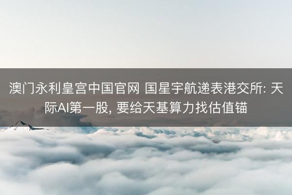 澳门永利皇宫中国官网 国星宇航递表港交所: 天际AI第一股， 要给天基算力找估值锚