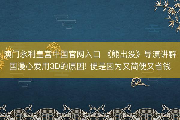 澳门永利皇宫中国官网入口 《熊出没》导演讲解国漫心爱用3D的原因! 便是因为又简便又省钱