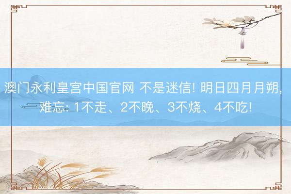 澳门永利皇宫中国官网 不是迷信! 明日四月月朔, 难忘: 1不走、2不晚、3不烧、4不吃!