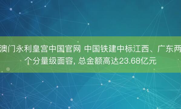 澳门永利皇宫中国官网 中国铁建中标江西、广东两个分量级面容， 总金额高达23.68亿元