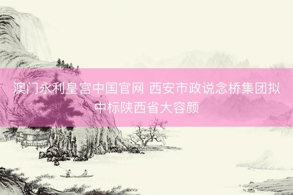 澳门永利皇宫中国官网 西安市政说念桥集团拟中标陕西省大容颜