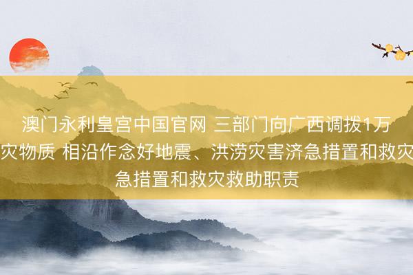 澳门永利皇宫中国官网 三部门向广西调拨1万件中央救灾物质 相沿作念好地震、洪涝灾害济急措置和救灾救助职责