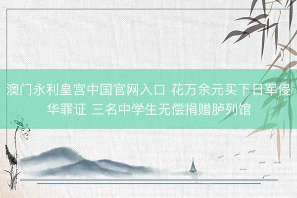 澳门永利皇宫中国官网入口 花万余元买下日军侵华罪证 三名中学生无偿捐赠胪列馆