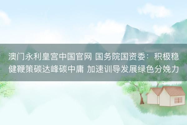 澳门永利皇宫中国官网 国务院国资委：积极稳健鞭策碳达峰碳中庸 加速训导发展绿色分娩力