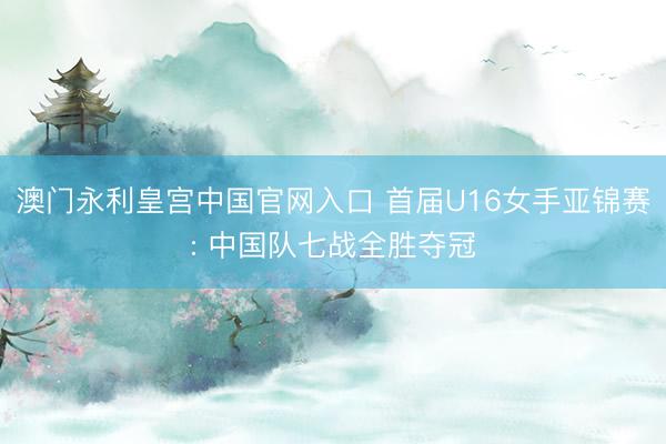 澳门永利皇宫中国官网入口 首届U16女手亚锦赛: 中国队七战全胜夺冠