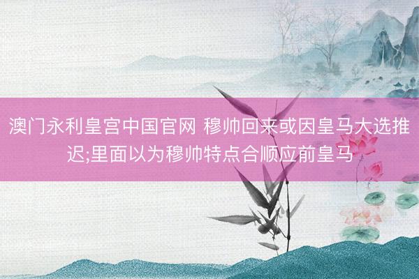 澳门永利皇宫中国官网 穆帅回来或因皇马大选推迟;里面以为穆帅特点合顺应前皇马