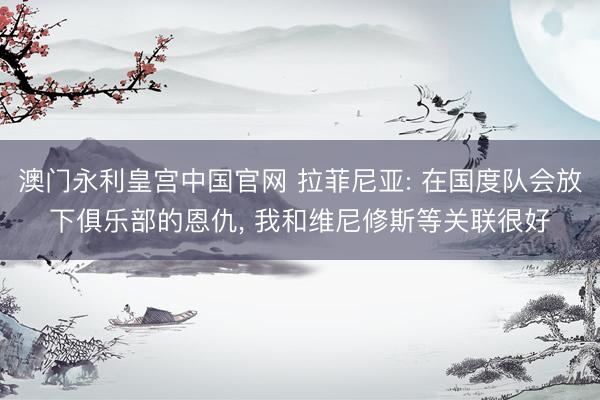 澳门永利皇宫中国官网 拉菲尼亚: 在国度队会放下俱乐部的恩仇， 我和维尼修斯等关联很好