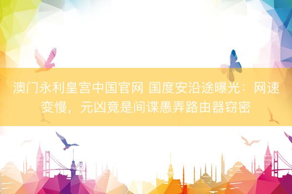 澳门永利皇宫中国官网 国度安沿途曝光：网速变慢，元凶竟是间谍愚弄路由器窃密