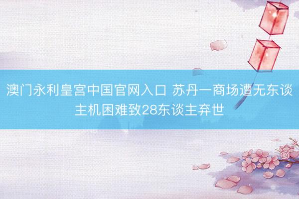 澳门永利皇宫中国官网入口 苏丹一商场遭无东谈主机困难致28东谈主弃世