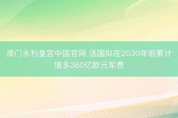 澳门永利皇宫中国官网 法国拟在2030年前累计增多360亿欧元军费