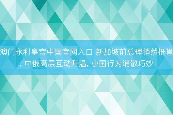 澳门永利皇宫中国官网入口 新加坡前总理悄然抵邕, 中俄高层互动升温, 小国行为消散巧妙