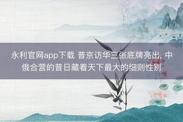 永利官网app下载 普京访华三张底牌亮出， 中俄合营的昔日藏着天下最大的细则性别