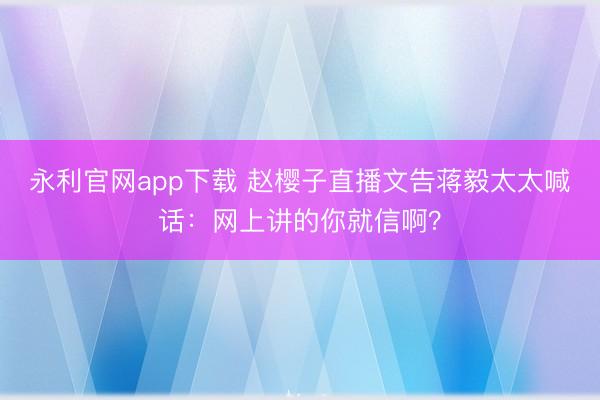 永利官网app下载 赵樱子直播文告蒋毅太太喊话：网上讲的你就信啊？