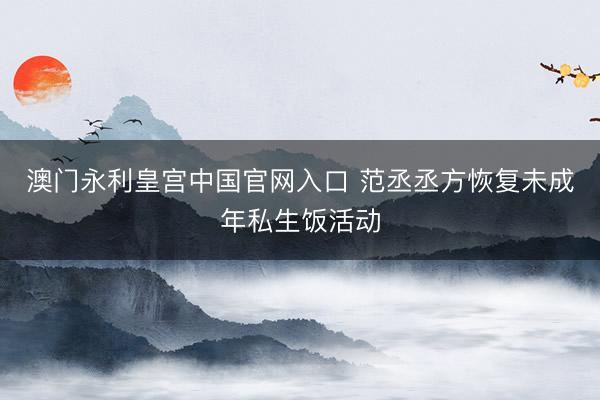 澳门永利皇宫中国官网入口 范丞丞方恢复未成年私生饭活动