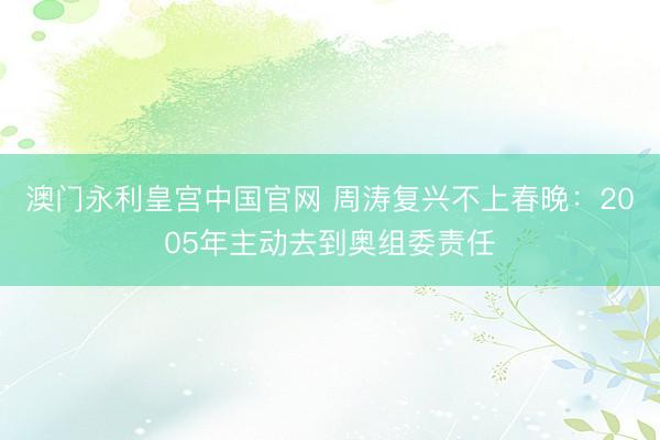澳门永利皇宫中国官网 周涛复兴不上春晚：2005年主动去到奥组委责任