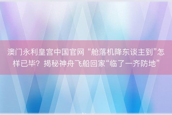 澳门永利皇宫中国官网 “舱落机降东谈主到”怎样已毕？揭秘神舟飞船回家“临了一齐防地”