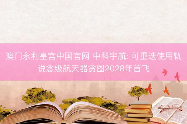 澳门永利皇宫中国官网 中科宇航: 可重迭使用轨说念级航天器贪图2028年首飞