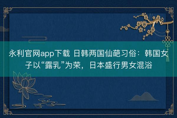 永利官网app下载 日韩两国仙葩习俗：韩国女子以“露乳”为荣，日本盛行男女混浴