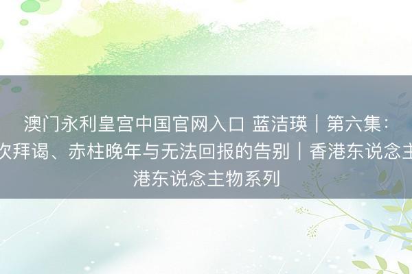 澳门永利皇宫中国官网入口 蓝洁瑛｜第六集：终末一次拜谒、赤柱晚年与无法回报的告别｜香港东说念主物系列
