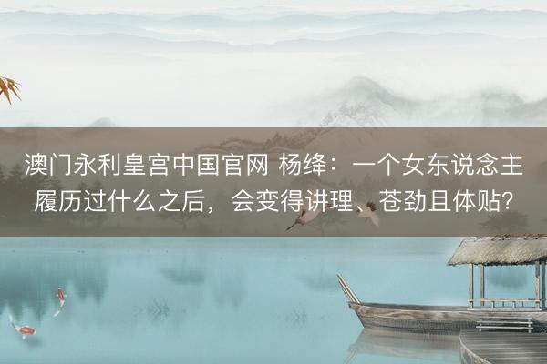 澳门永利皇宫中国官网 杨绛：一个女东说念主履历过什么之后，会变得讲理、苍劲且体贴？