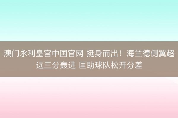 澳门永利皇宫中国官网 挺身而出！海兰德侧翼超远三分轰进 匡助球队松开分差